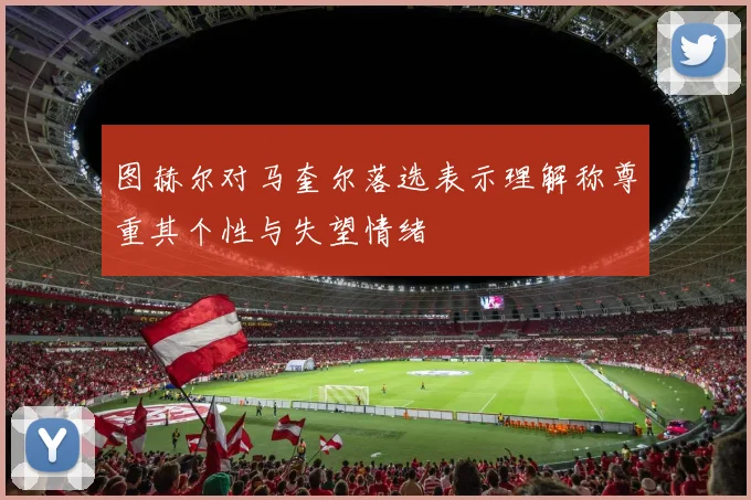 图赫尔对马奎尔落选表示理解称尊重其个性与失望情绪