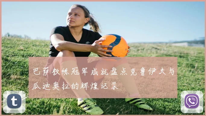 巴萨教练冠军成就盘点克鲁伊夫与瓜迪奥拉的辉煌记录