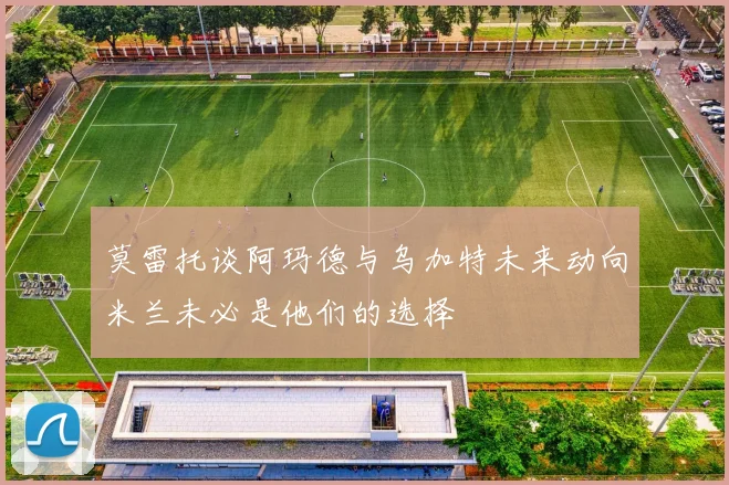 莫雷托谈阿玛德与乌加特未来动向米兰未必是他们的选择