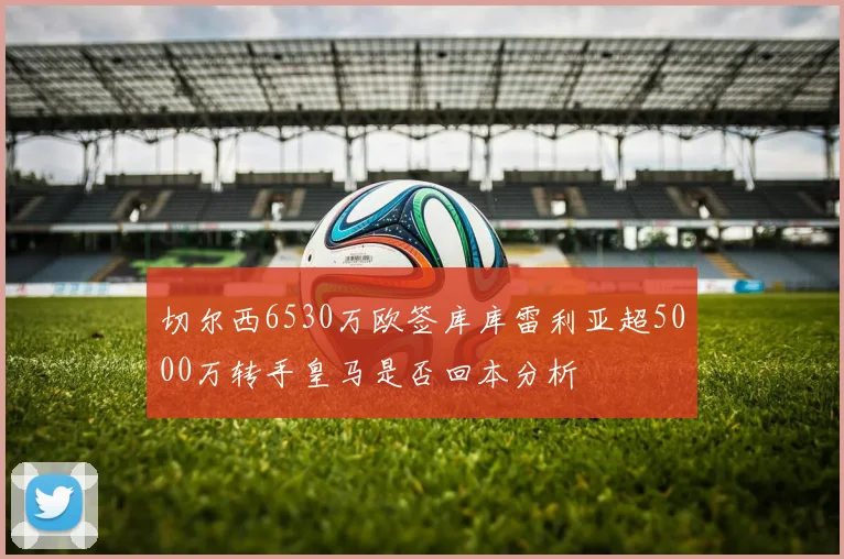 切尔西6530万欧签库库雷利亚超5000万转手皇马是否回本分析