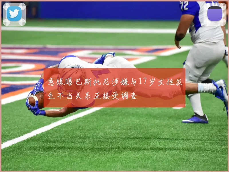 意媒曝巴斯托尼涉嫌与17岁女性发生不当关系正接受调查