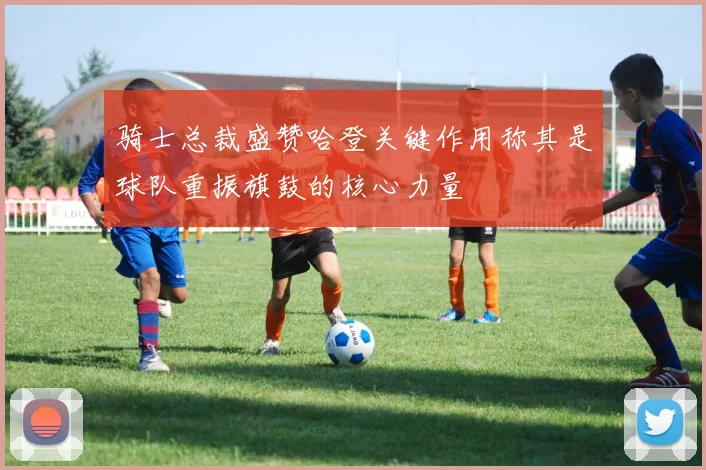 骑士总裁盛赞哈登关键作用称其是球队重振旗鼓的核心力量