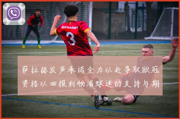 萨拉赫发声承诺全力以赴争取欧冠资格以回报利物浦球迷的支持与期待