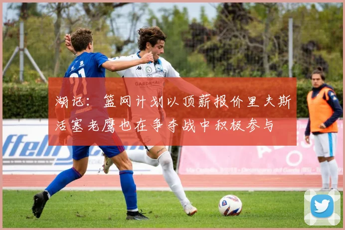 湖记：篮网计划以顶薪报价里夫斯活塞老鹰也在争夺战中积极参与