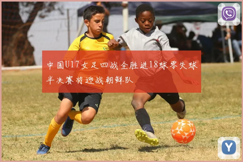 中国U17女足四战全胜进18球零失球半决赛将迎战朝鲜队