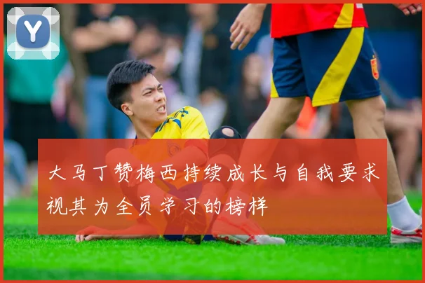 大马丁赞梅西持续成长与自我要求视其为全员学习的榜样