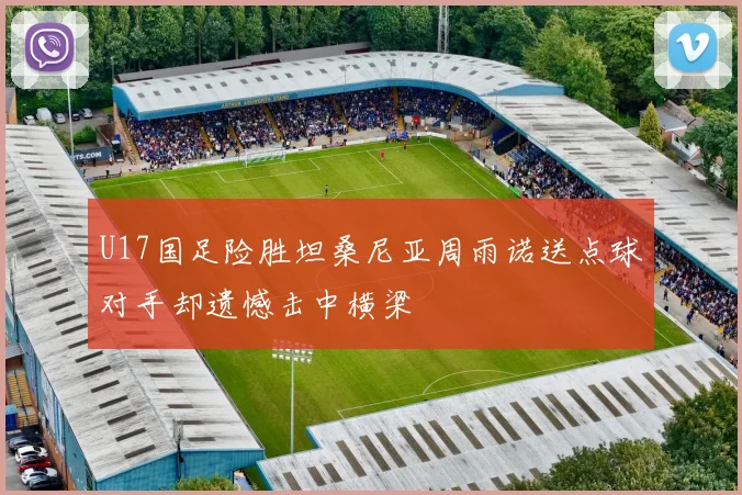 U17国足险胜坦桑尼亚周雨诺送点球对手却遗憾击中横梁