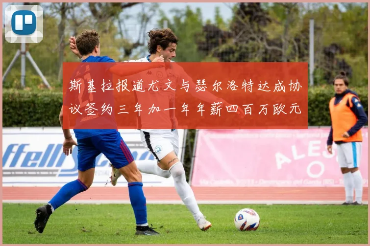 斯基拉报道尤文与瑟尔洛特达成协议签约三年加一年年薪四百万欧元