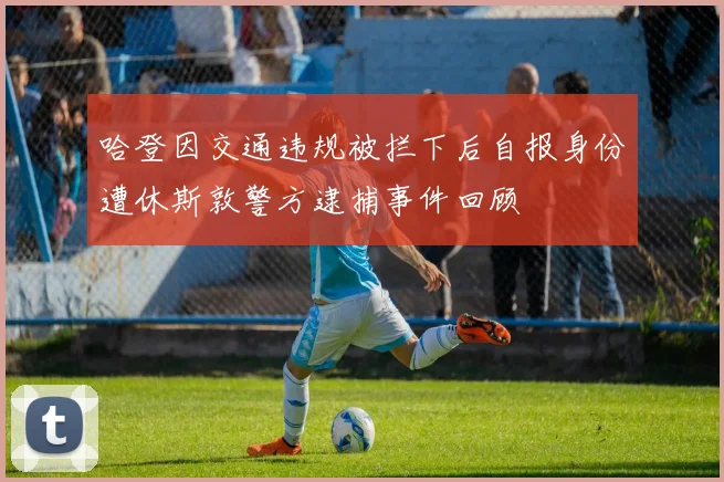 哈登因交通违规被拦下后自报身份遭休斯敦警方逮捕事件回顾