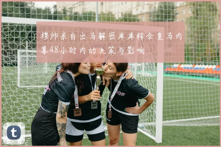 穆帅亲自出马解密库库转会皇马内幕48小时内的决策与影响