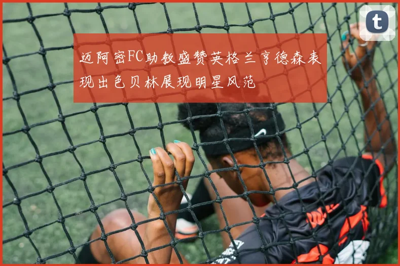 迈阿密FC助教盛赞英格兰亨德森表现出色贝林展现明星风范