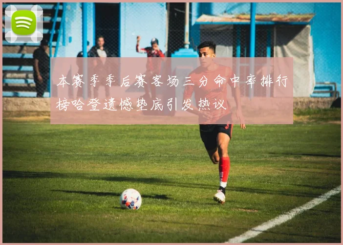 本赛季季后赛客场三分命中率排行榜哈登遗憾垫底引发热议