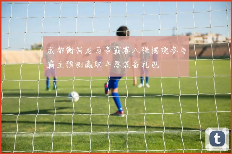 成都衡昌龙马争霸赛八强揭晓参与霸主预测赢取丰厚装备礼包