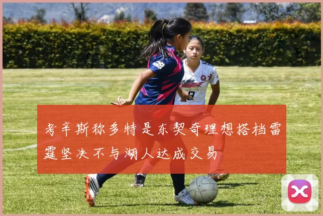 考辛斯称多特是东契奇理想搭档雷霆坚决不与湖人达成交易