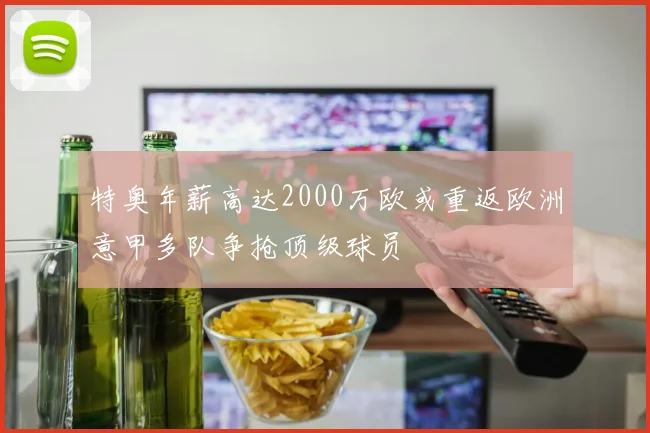 特奥年薪高达2000万欧或重返欧洲意甲多队争抢顶级球员